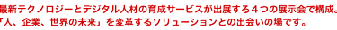 最新テクノロジーとデジタル人材の育成サービスが出展する4つの展示会で構成。「人、企業、世界の未来」を変革するソリューションとの出会いの場です。