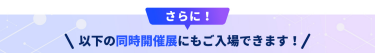 さらに以下の同時開催展にもご入場できます！