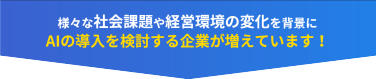 様々な社会課題や経営環境の変化を背景に AIの導入を検討する企業が増えています！