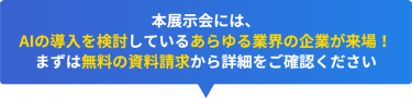 本展示会には、 AIの導入を検討しているあらゆる業界の企業が来場！ まずは無料の資料請求から詳細をご確認ください