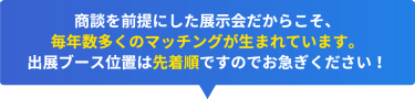 商談を前提にした展示会だからこそ、 毎年数多くのマッチングが生まれています。 出展ブース位置は先着順ですのでお急ぎください！