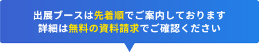 出展ブースは先着順でご案内しております 詳細は無料の資料請求でご確認ください