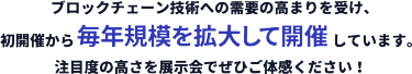 ブロックチェーン技術への需要の高まりを受け、 初開催から毎年規模を拡大して開催しています。 注目度の高さを展示会でぜひご体感ください！