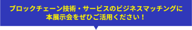 ブロックチェーン技術・サービスのビジネスマッチングに 本展示会をぜひご活用ください！