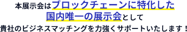 本展示会はブロックチェーンに特化した 国内唯一の展示会として 貴社のビジネスマッチングを力強くサポートいたします！