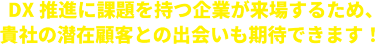 DX推進に課題を持つ企業が来場するため、 貴社の潜在顧客との出会いも期待できます！