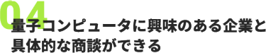 04、量子コンピュータに興味のある企業と 具体的な商談ができる