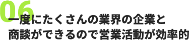06、一度にたくさんの業界の企業と 商談ができるので営業活動が効率的
