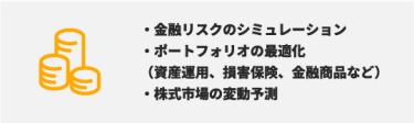 ・金融リスクのシミュレーション ・ポートフォリオの最適化 （資産運用、損害保険、金融商品など） ・株式市場の変動予測