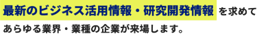 最新のビジネス活用情報・研究開発情報を求めて あらゆる業界・業種の企業が来場します。