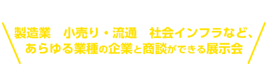 製造業　小売り・流通　社会インフラなど、 あらゆる業種の企業と商談ができる展示会