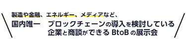 製造や金融、エネルギー、メディアなど、 国内唯一ブロックチェーンの導入を検討している企業と商談ができるBtoBの展示会