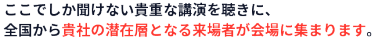 ここでしか聞けない貴重な講演を聴きに、全国から貴社の潜在層となる来場者が会場に集まります。