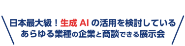 日本最大級！生成AIの活用を検討している あらゆる業種の企業と商談できる展示会