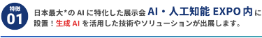 【特徴1】日本最大*のAIに特化した展示会 AI・人工知能EXPO内に設置！ 生成AIを活用した技術やソリューションが出展します。