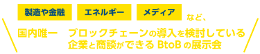 製造や金融、エネルギー、メディアなど、 国内唯一ブロックチェーンの導入を検討している企業と商談ができるBtoBの展示会