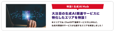 特設！生成AI Hub　大注目の生成AI関連サービスに 特化したエリアを特設！本エリアでは、ChatGPT連携サービスやLLMなど、 生成AI関連のサービスが出展するエリアを新設しました！