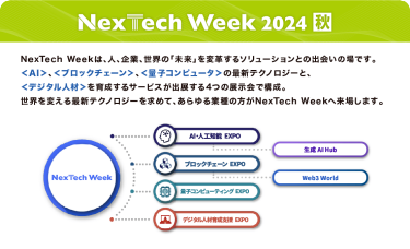 Nextech Week 2024【秋】NexTech Weekは、人、企業、世界の「未来」を変革するソリューションとの出会いの場です。 ＜AI＞、＜ブロックチェーン＞、＜量子コンピュータ＞の最新テクノロジーと、 ＜デジタル人材＞を育成するサービスが出展する4つの展示会で構成。 世界を変える最新テクノロジーを求めて、あらゆる業種の方がNexTech Weekへ来場します。