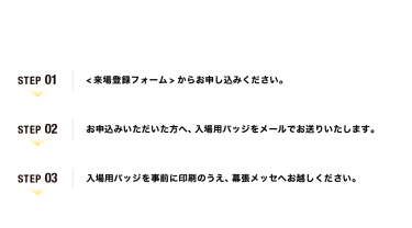 【ご来場の流れ】Step01：<来場登録フォーム>からお申し込みください。　Step02：お申込みいただいた方へ、入場用バッジをメールでお送りいたします。　Step03：入場用バッジを事前に印刷のうえ、幕張メッセへお越しください。