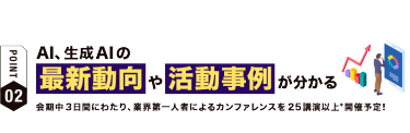 【ポイント02】AI、生成AIの 最新動向や活動事例が分かる　会期中３日間にわたり、業界第一人者によるカンファレンスを25講演以上*開催予定！