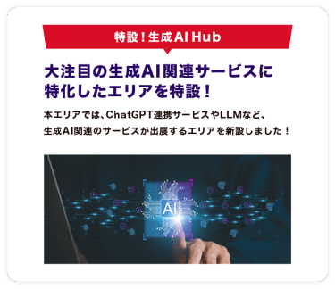 特設！生成AI Hub　大注目の生成AI関連サービスに 特化したエリアを特設！本エリアでは、ChatGPT連携サービスやLLMなど、 生成AI関連のサービスが出展するエリアを新設しました