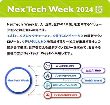 Nextech Week 2024【秋】NexTech Weekは、人、企業、世界の「未来」を変革するソリューションとの出会いの場です。 ＜AI＞、＜ブロックチェーン＞、＜量子コンピュータ＞の最新テクノロジーと、 ＜デジタル人材＞を育成するサービスが出展する4つの展示会で構成。 世界を変える最新テクノロジーを求めて、あらゆる業種の方がNexTech Weekへ来場します。
