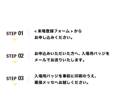 【ご来場の流れ】Step01：<来場登録フォーム>からお申し込みください。　Step02：お申込みいただいた方へ、入場用バッジをメールでお送りいたします。　Step03：入場用バッジを事前に印刷のうえ、幕張メッセへお越しください。
