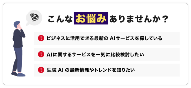 こんなお悩みありませんか？「ビジネスに活用できる最新のAIサービスを探している」「AIに関するサービスを一気に比較検討したい」「生成AIの最新情報やトレンドを知りたい」