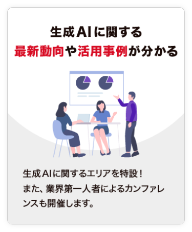 【生成AIに関する 最新動向や活用事例が分かる】生成AIに関するエリアを特設！ また、業界第一人者によるカンファレンスも開催します。