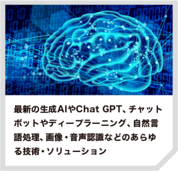 最新の生成AIやChat GPT、チャットボットやディープラーニング、自然言語処理、画像・音声認識などのあらゆる技術・ソリューション