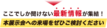 ここでしか聞けない最新情報が集結！本展示会への来場をぜひご検討ください