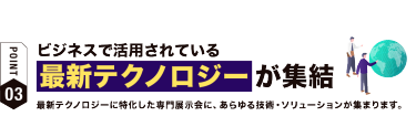 【ポイント03】ビジネスで活用されている最新テクノロジーが集結　最新技術に特化した専門展示会に、 あらゆる技術・ソリューションが集まります。