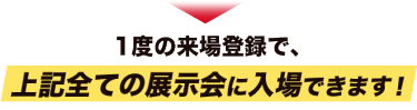 １度の来場登録で、上記全ての展示会に入場できます！