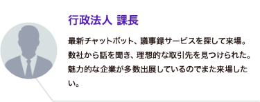 行政法人 課長：最新チャットボット、議事録サービスを探して来場。数社から話を聞き、理想的な取引先を見つけられた。魅力的な企業が多数出展しているのでまた来場したい。