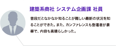 建築系商社 システム企画課 社員：普段だとなかなか知ることが難しい最新の状況を知ることができた。また、カンファレンスも登壇者が豪華で、内容も素晴らしかった。