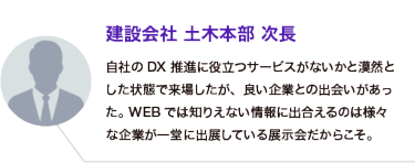 建設会社 土木本部 次長：自社のDX推進に役立つサービスがないかと漠然とした状態で来場したが、良い企業との出会いがあった。WEBでは知りえない情報に出合えるのは様々な企業が一堂に出展している展示会だからこそ。