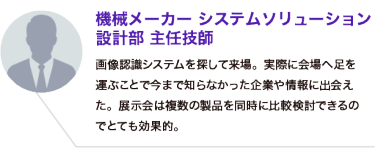 機械メーカー システムソリューション 設計部 主任技師：画像認識システムを探して来場。実際に会場へ足を運ぶことで今まで知らなかった企業や情報に出会えた。展示会は複数の製品を同時に比較検討できるのでとても効果的。