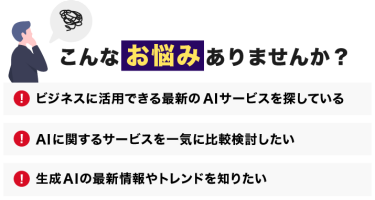 こんなお悩みありませんか？「ビジネスに活用できる最新のAIサービスを探している」「AIに関するサービスを一気に比較検討したい」「生成AIの最新情報やトレンドを知りたい」