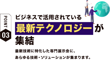 【ポイント03】ビジネスで活用されている最新テクノロジーが集結　最新技術に特化した専門展示会に、 あらゆる技術・ソリューションが集まります。