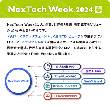 Nextech Week 2024【春】NexTech Weekは、人、企業、世界の「未来」を変革するソリューションとの出会いの場です。 ＜AI＞、＜ブロックチェーン＞、＜量子コンピュータ＞の最新テクノロジーと、 ＜デジタル人材＞を育成するサービスが出展する4つの展示会で構成。 世界を変える最新テクノロジーを求めて、あらゆる業種の方がNexTech Weekへ来場します。