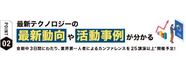 【ポイント02】最新テクノロジーの 最新動向や活動事例が分かる 会期中３日間にわたり、業界第一人者によるカンファレンスを25講演以上*開催予定！