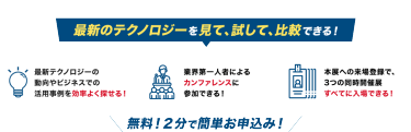 最新のテクノロジーを見て、試して、比較できる！最新テクノロジーの 動向やビジネスでの 活用事例が１日で分かる！業界第一人者による カンファレンスに 参加できる！本展への来場登録で、 3つの同時開催展 すべてに入場できる！