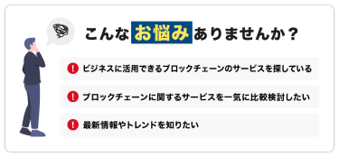 こんなお悩みありませんか？「ビジネスに活用できるブロックチェーンのサービスを探している」「ブロックチェーンに関するサービスを一気に比較検討したい」「最新情報やトレンドを知りたい」