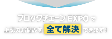 ブロックチェーンEXPO で上記のお悩みを全て解決できます！