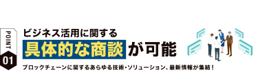 【ポイント01】ビジネスで活用に関する具体的な商談が可能 ブロックチェーンに関するあらゆる技術・ソリューション、最新情報が集結！