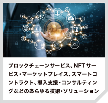 ブロックチェーンサービス、NFTサービス・マーケットプレイス、スマートコントラクト、導入支援・コンサルティングなどのあらゆる技術・ソリューション