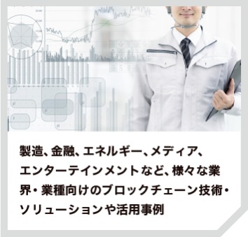 製造、金融、エネルギー、メディア、 エンターテインメントなど、様々な業界・業種向けのブロックチェーン技術・ ソリューションや活用事例