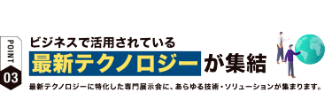 【ポイント03】ビジネスで活用されている 最新テクノロジーが集結　最新テクノロジーに特化した専門展示会に、あらゆる技術・ソリューションが集まります。