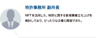 特許事務所 副所長：NFTを活用した、特許に関する新規事業立ち上げを検討しており、ぴったりな企業と商談できた。