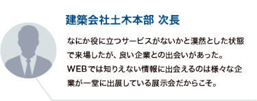 建築会社土木本部 次長：なにか役に立つサービスがないかと漠然とした状態で来場したが、良い企業との出会いがあった。 WEBでは知りえない情報に出会えるのは様々な企業が一堂に出展している展示会だからこそ。